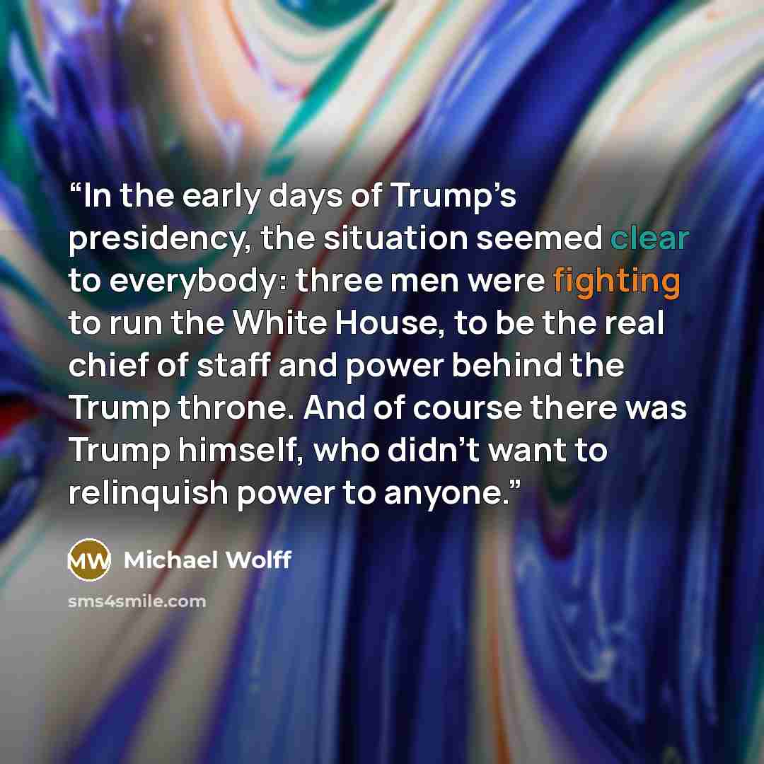 “In the early days of Trump’s presidency, the situation seemed clear to everybody: three men were fighting to run the White House, to be the real chief of staff and power behind the Trump throne. And of course there was Trump himself, who didn’t want to relinquish power to anyone.” quote by Michael Wolff