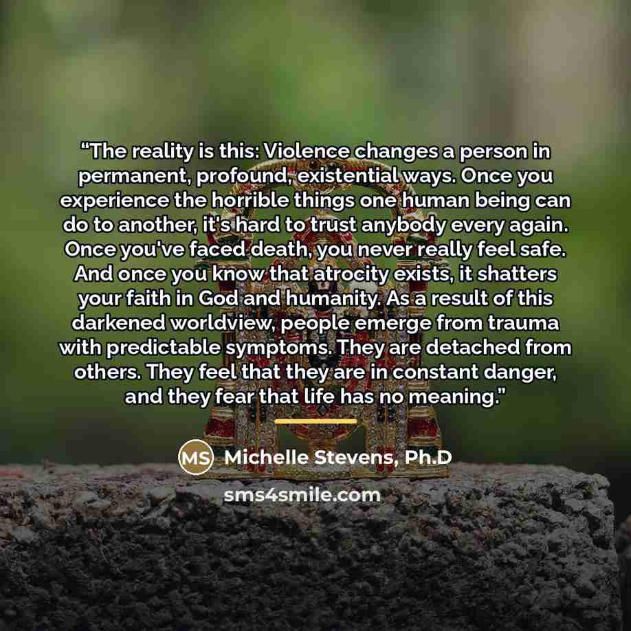 “The reality is this: Violence changes a person in permanent, profound, existential ways. Once you experience the horrible things one human being can do to another, it's hard to trust anybody every again. Once you've faced death, you never really feel safe. And once you know that atrocity exists…” quote by Ph.D Michelle Stevens