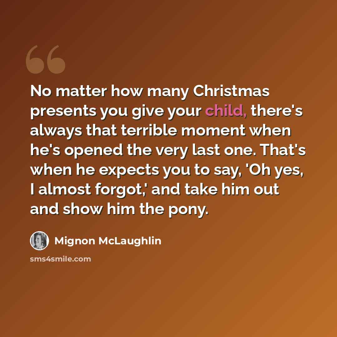“No matter how many Christmas presents you give your child, there's always that terrible moment when he's opened the very last one. That's when he expects you to say, 'Oh yes, I almost forgot,' and take him out and show him the pony.” quote by Mignon McLaughlin