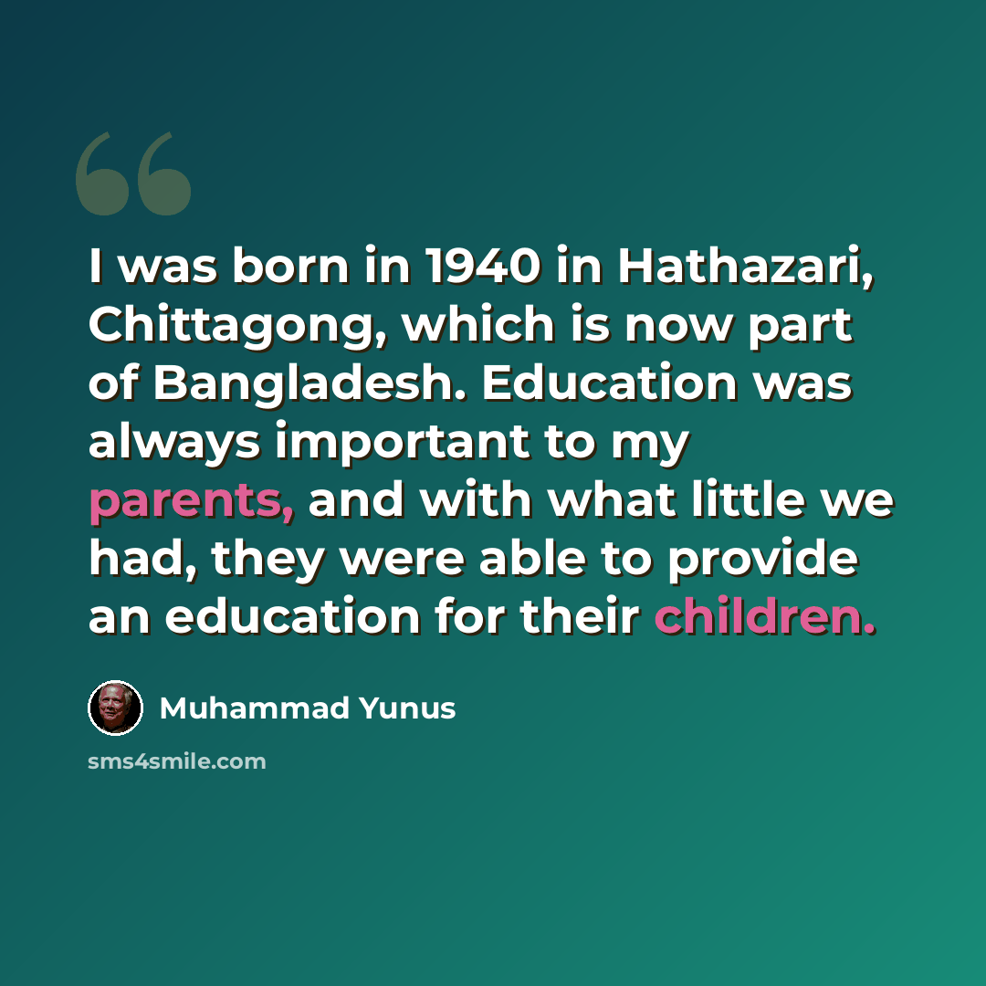 “I was born in 1940 in Hathazari, Chittagong, which is now part of Bangladesh. Education was always important to my parents, and with what little we had, they were able to provide an education for their children.” quote by Muhammad Yunus