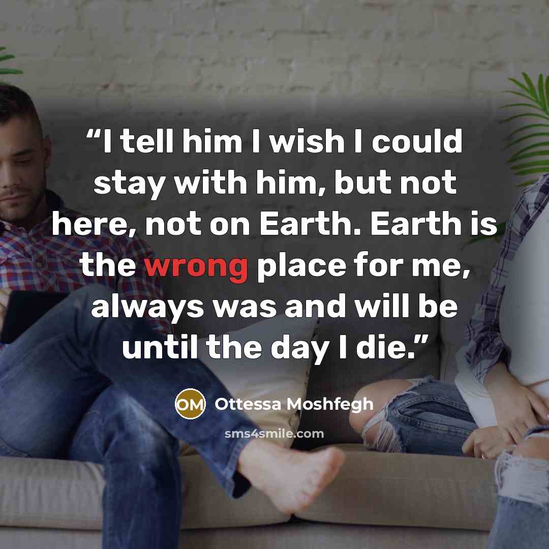“I tell him I wish I could stay with him, but not here, not on Earth. Earth is the wrong place for me, always was and will be until the day I die.” quote by Ottessa Moshfegh