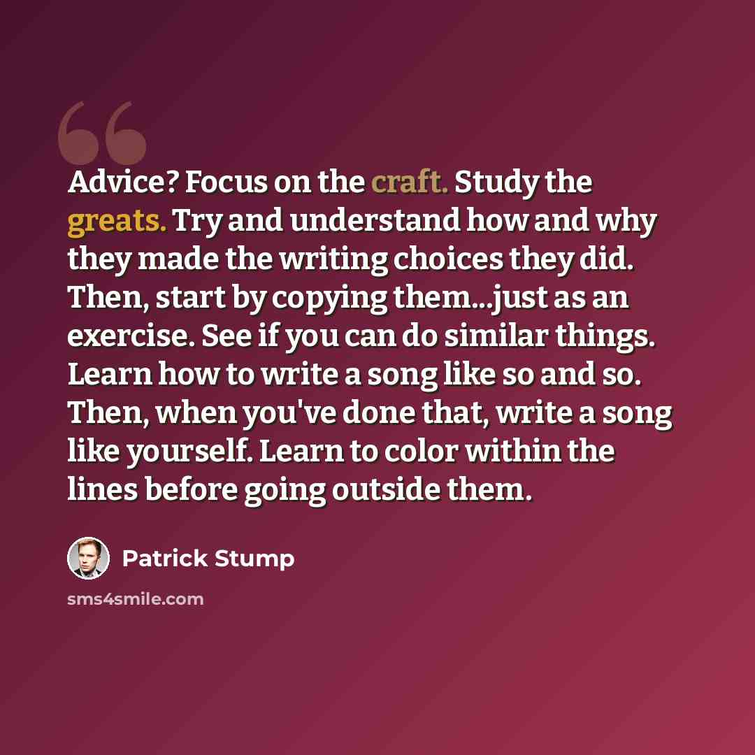 “Advice? Focus on the craft. Study the greats. Try and understand how and why they made the writing choices they did. Then, start by copying them...just as an exercise. See if you can do similar things. Learn how to write a song like so and so. Then, when you've done that, write a song like…” quote by Patrick Stump