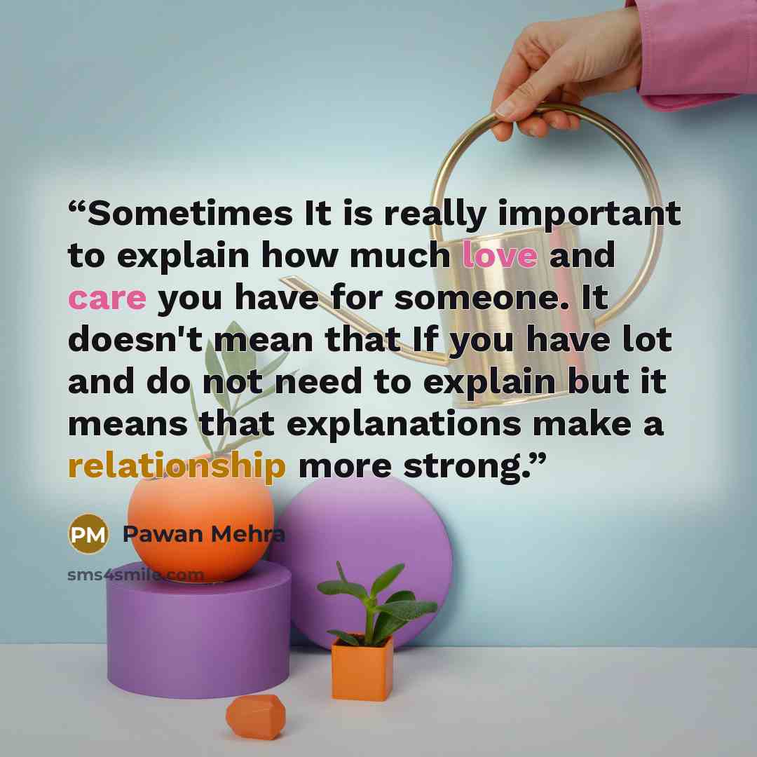 “Sometimes It is really important to explain how much love and care you have for someone. It doesn't mean that If you have lot and do not need to explain but it means that explanations make a relationship more strong.” quote by Pawan Mehra