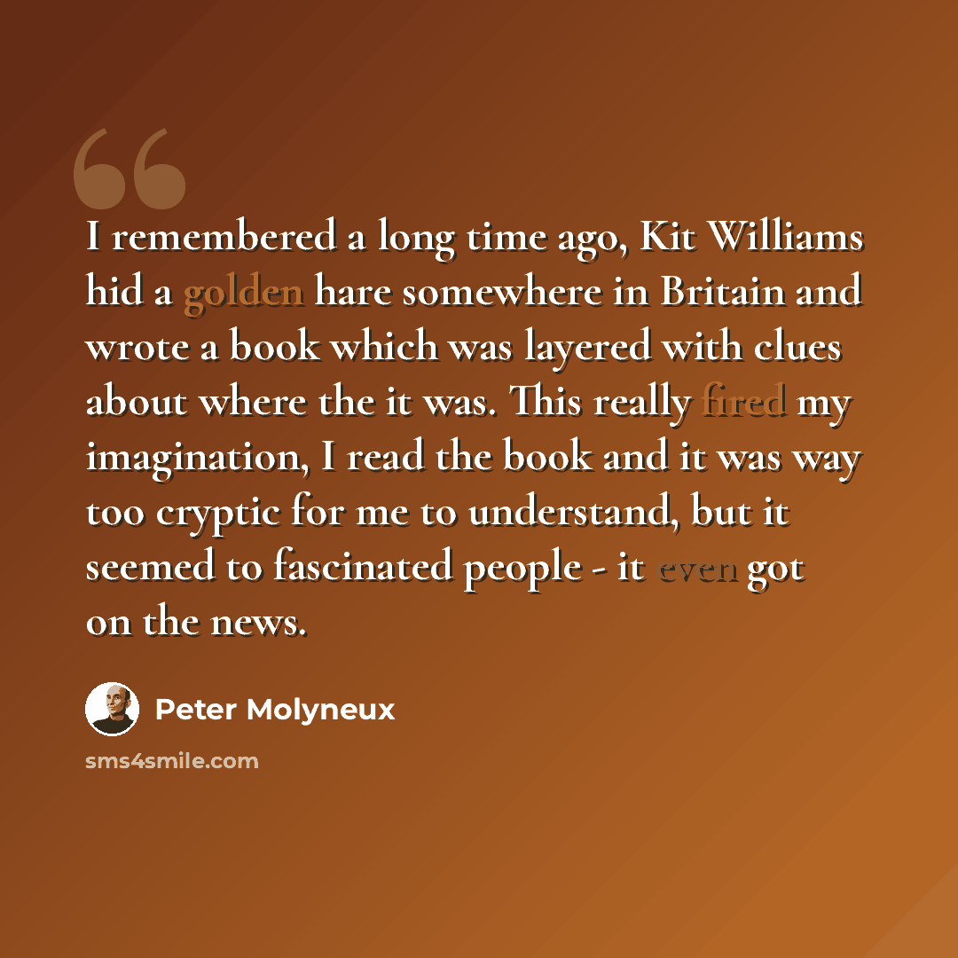 “I remembered a long time ago, Kit Williams hid a golden hare somewhere in Britain and wrote a book which was layered with clues about where the it was. This really fired my imagination, I read the book and it was way too cryptic for me to understand, but it seemed to fascinated people - it even…” quote by Peter Molyneux