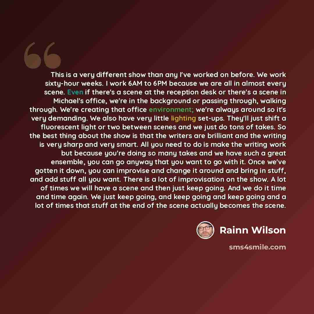 “This is a very different show than any I've worked on before. We work sixty-hour weeks. I work 6AM to 6PM because we are all in almost every scene. Even if there's a scene at the reception desk or there's a scene in Michael's office, we're in the background or passing through, walking through…” quote by Rainn Wilson