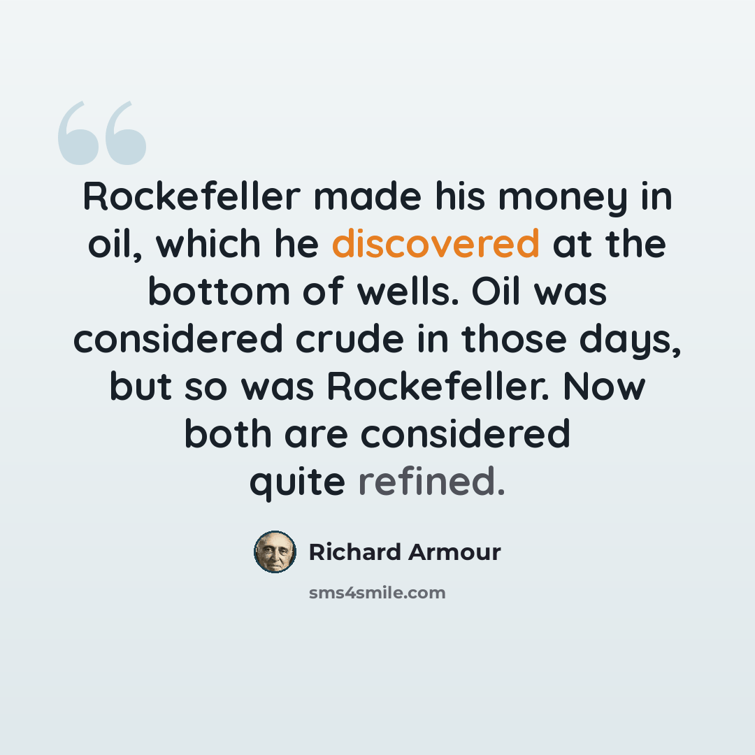 “Rockefeller made his money in oil, which he discovered at the bottom of wells. Oil was considered crude in those days, but so was Rockefeller. Now both are considered quite refined.” quote by Richard Armour