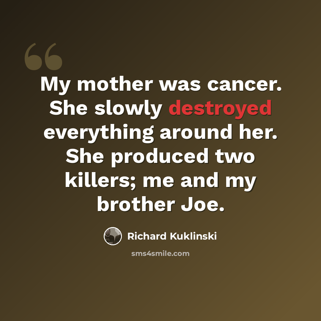“My mother was cancer. She slowly destroyed everything around her. She produced two killers; me and my brother Joe.” quote by Richard Kuklinski