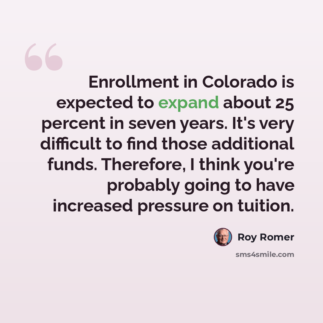 “Enrollment in Colorado is expected to expand about 25 percent in seven years. It's very difficult to find those additional funds. Therefore, I think you're probably going to have increased pressure on tuition.” quote by Roy Romer