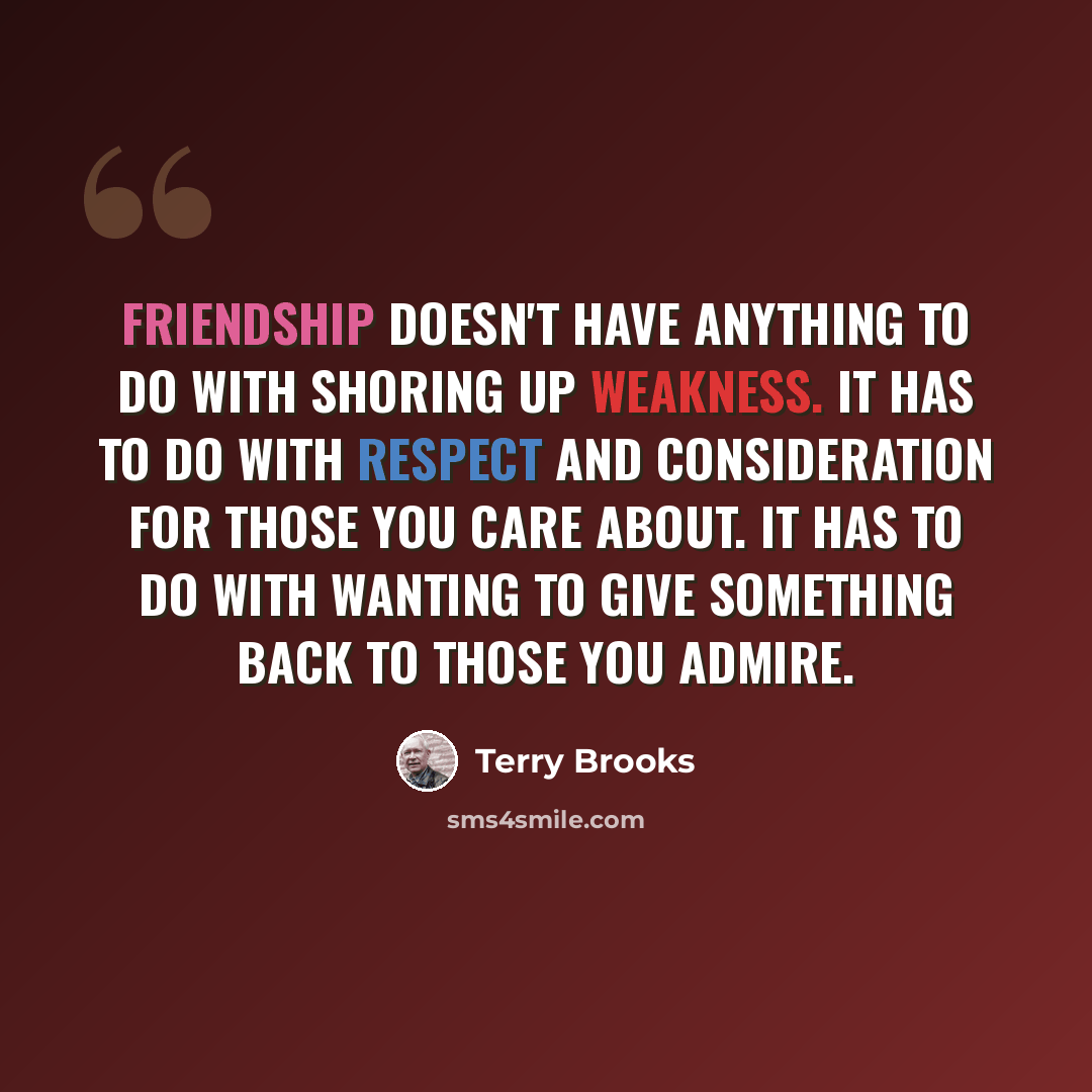 “Friendship doesn't have anything to do with shoring up weakness. It has to do with respect and consideration for those you care about. It has to do with wanting to give something back to those you admire.” quote by Terry Brooks