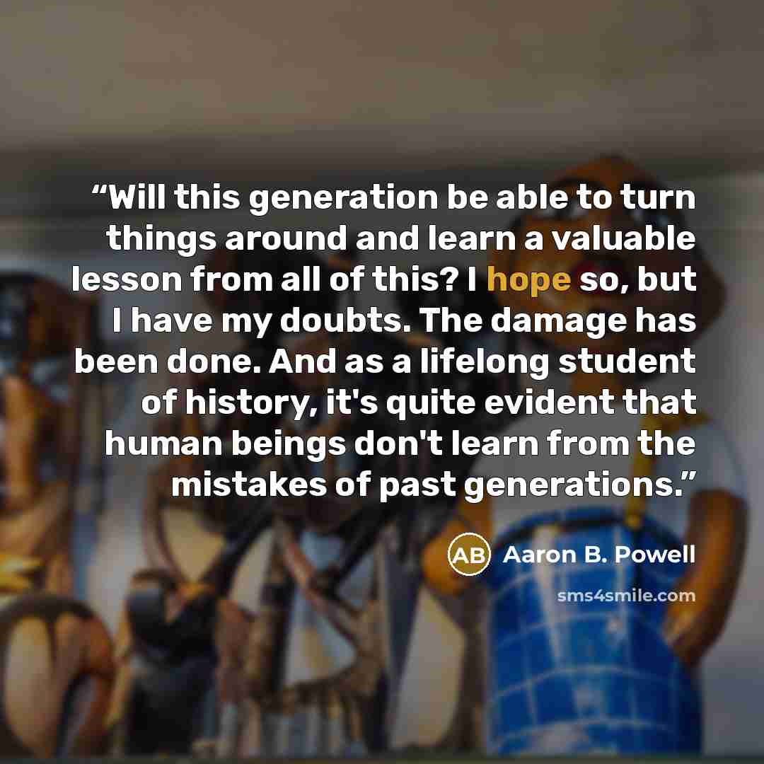 “Will this generation be able to turn things around and learn a valuable lesson from all of this? I hope so, but I have my doubts. The damage has been done. And as a lifelong student of history, it's quite evident that human beings don't learn from the mistakes of past generations.” quote by Aaron B. Powell