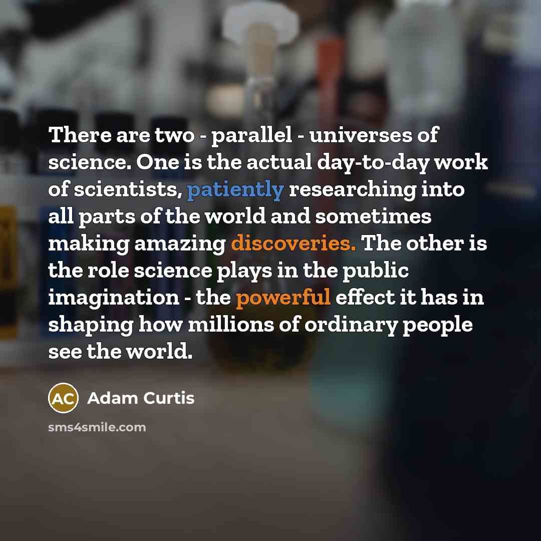 “There are two - parallel - universes of science. One is the actual day-to-day work of scientists, patiently researching into all parts of the world and sometimes making amazing discoveries. The other is the role science plays in the public imagination - the powerful effect it has in shaping how…” quote by Adam Curtis
