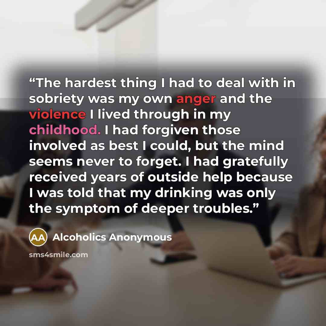 “The hardest thing I had to deal with in sobriety was my own anger and the violence I lived through in my childhood. I had forgiven those involved as best I could, but the mind seems never to forget. I had gratefully received years of outside help because I was told that my drinking was only the…” quote by Alcoholics Anonymous