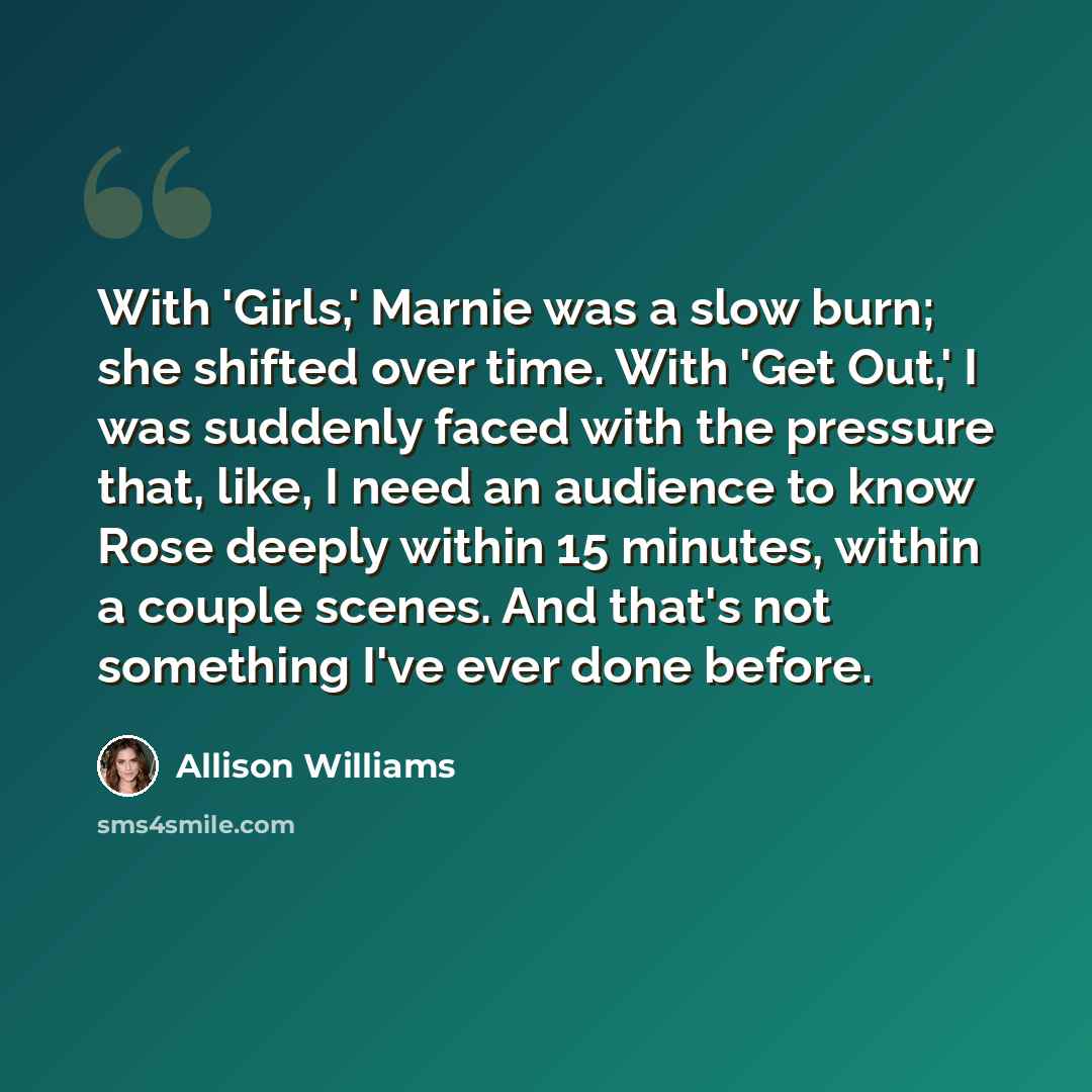 “With 'Girls,' Marnie was a slow burn; she shifted over time. With 'Get Out,' I was suddenly faced with the pressure that, like, I need an audience to know Rose deeply within 15 minutes, within a couple scenes. And that's not something I've ever done before.” quote by Allison Williams