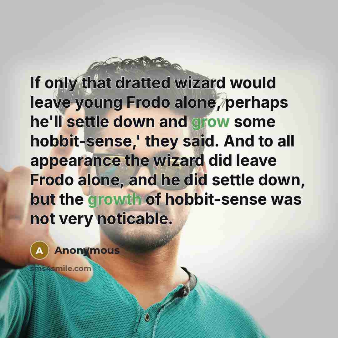 “If only that dratted wizard would leave young Frodo alone, perhaps he'll settle down and grow some hobbit-sense,' they said. And to all appearance the wizard did leave Frodo alone, and he did settle down, but the growth of hobbit-sense was not very noticable.” quote by Anonymous