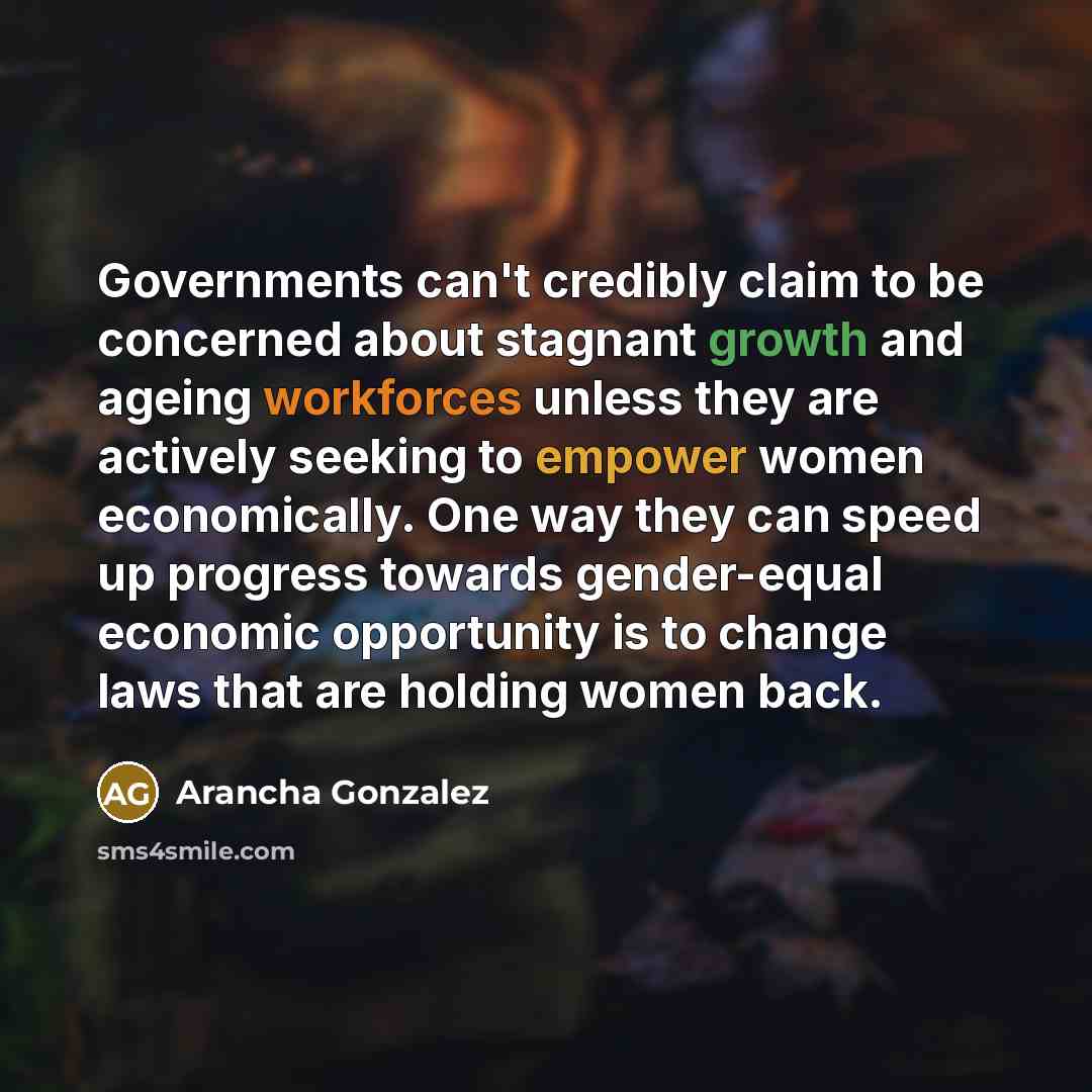 “Governments can't credibly claim to be concerned about stagnant growth and ageing workforces unless they are actively seeking to empower women economically. One way they can speed up progress towards gender-equal economic opportunity is to change laws that are holding women back.” quote by Arancha Gonzalez