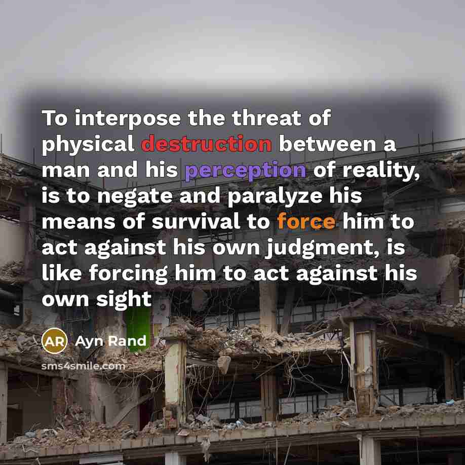 “To interpose the threat of physical destruction between a man and his perception of reality, is to negate and paralyze his means of survival to force him to act against his own judgment, is like forcing him to act against his own sight” quote by Ayn Rand