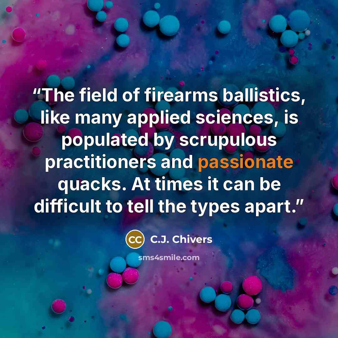 “The field of firearms ballistics, like many applied sciences, is populated by scrupulous practitioners and passionate quacks. At times it can be difficult to tell the types apart.” quote by C.J. Chivers
