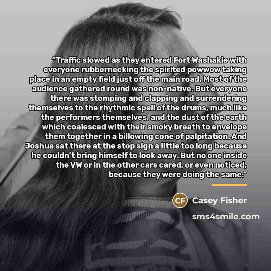 “Traffic slowed as they entered Fort Washakie with everyone rubbernecking the spirited powwow taking place in an empty field just off the main road. Most of the audience gathered round was non-native. But everyone there was stomping and clapping and surrendering themselves to the rhythmic spell of…” quote by Casey Fisher