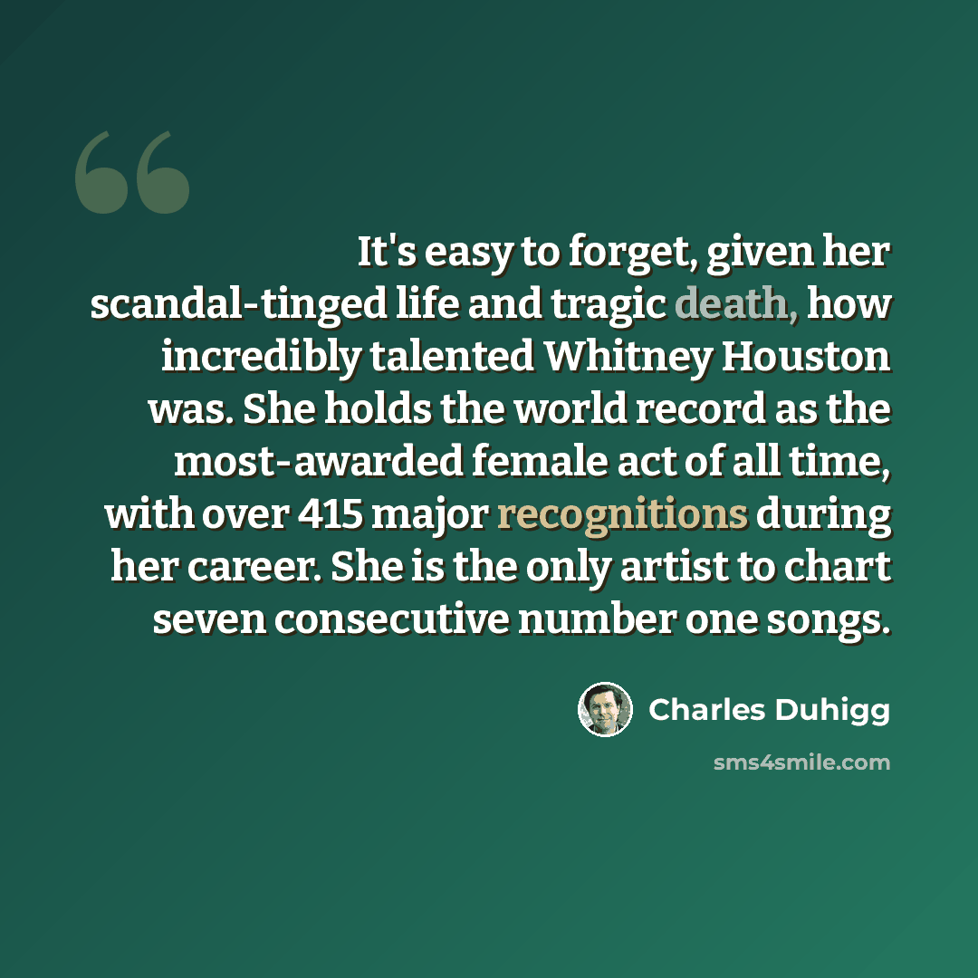 “It's easy to forget, given her scandal-tinged life and tragic death, how incredibly talented Whitney Houston was. She holds the world record as the most-awarded female act of all time, with over 415 major recognitions during her career. She is the only artist to chart seven consecutive number one…” quote by Charles Duhigg