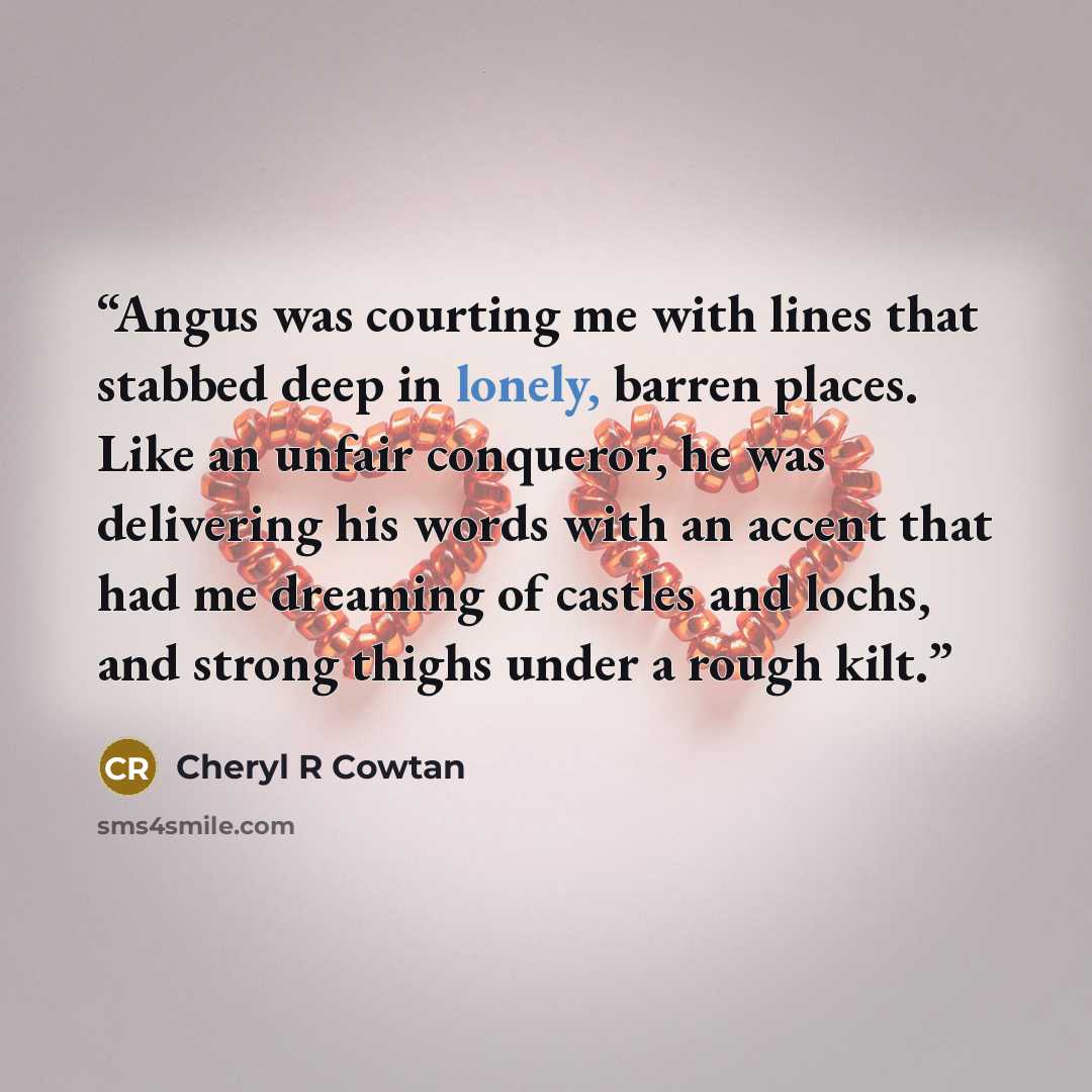 “Angus was courting me with lines that stabbed deep in lonely, barren places. Like an unfair conqueror, he was delivering his words with an accent that had me dreaming of castles and lochs, and strong thighs under a rough kilt.” quote by Cheryl R Cowtan