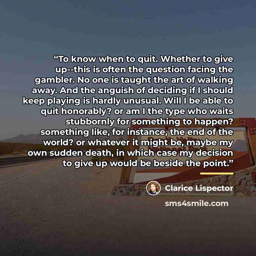 “To know when to quit. Whether to give up--this is often the question facing the gambler. No one is taught the art of walking away. And the anguish of deciding if I should keep playing is hardly unusual. Will I be able to quit honorably? or am I the type who waits stubbornly for something to…” quote by Clarice Lispector