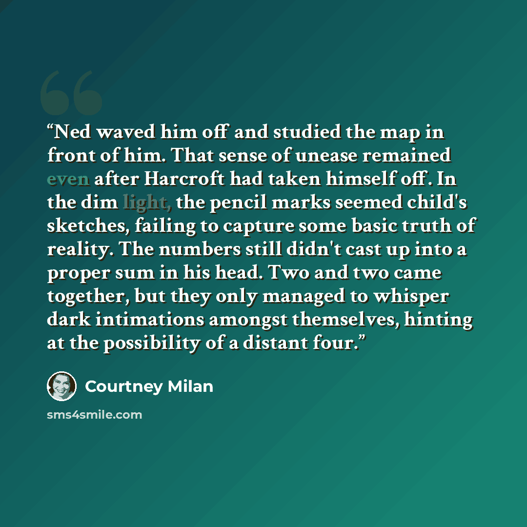 “Ned waved him off and studied the map in front of him. That sense of unease remained even after Harcroft had taken himself off. In the dim light, the pencil marks seemed child's sketches, failing to capture some basic truth of reality. The numbers still didn't cast up into a proper sum in his…” quote by Courtney Milan