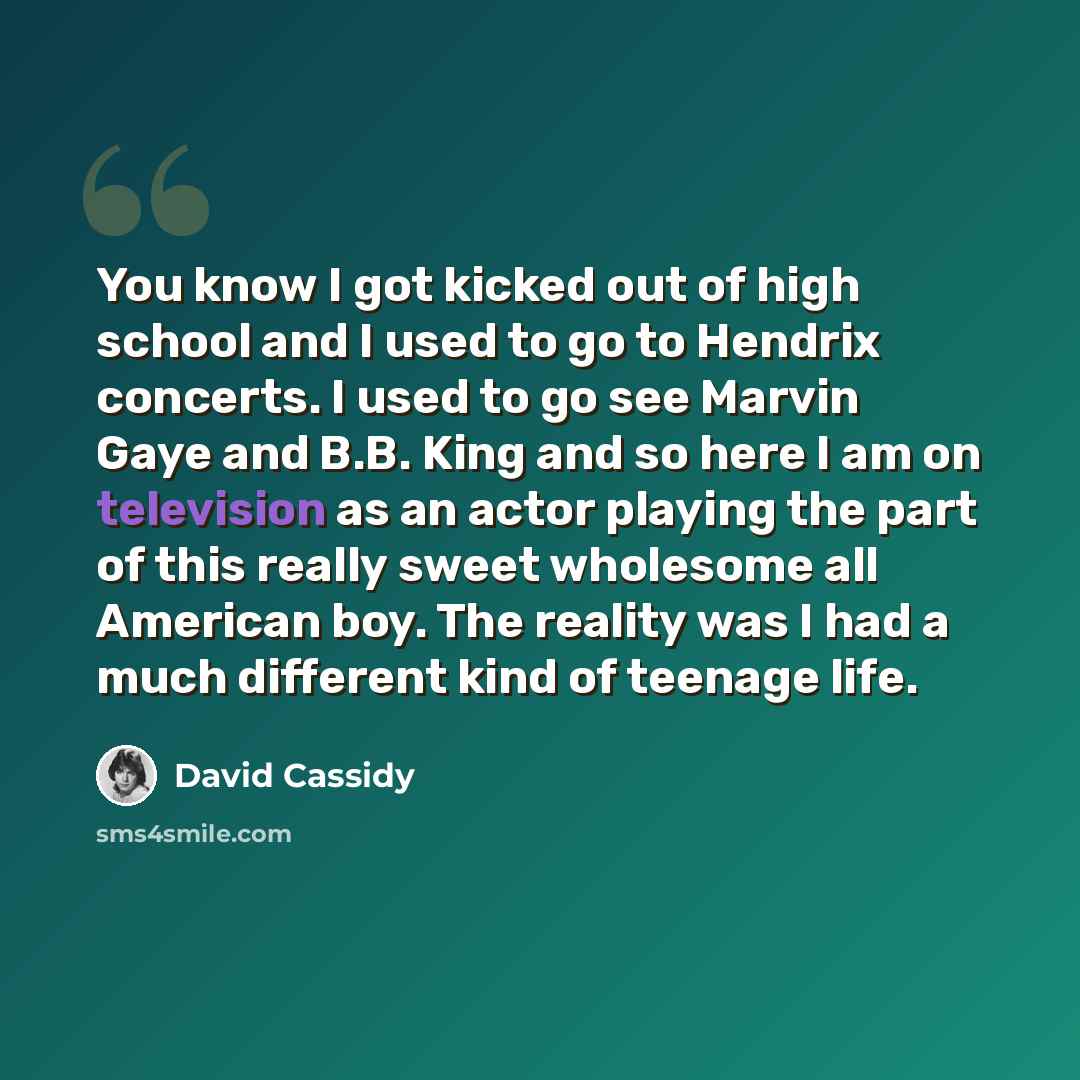 “You know I got kicked out of high school and I used to go to Hendrix concerts. I used to go see Marvin Gaye and B.B. King and so here I am on television as an actor playing the part of this really sweet wholesome all American boy. The reality was I had a much different kind of teenage life.” quote by David Cassidy
