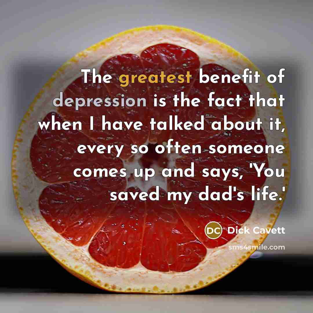 “The greatest benefit of depression is the fact that when I have talked about it, every so often someone comes up and says, 'You saved my dad's life.'” quote by Dick Cavett