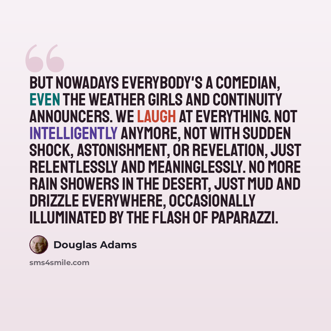 “But nowadays everybody's a comedian, even the weather girls and continuity announcers. We laugh at everything. Not intelligently anymore, not with sudden shock, astonishment, or revelation, just relentlessly and meaninglessly. No more rain showers in the desert, just mud and drizzle everywhere…” quote by Douglas Adams