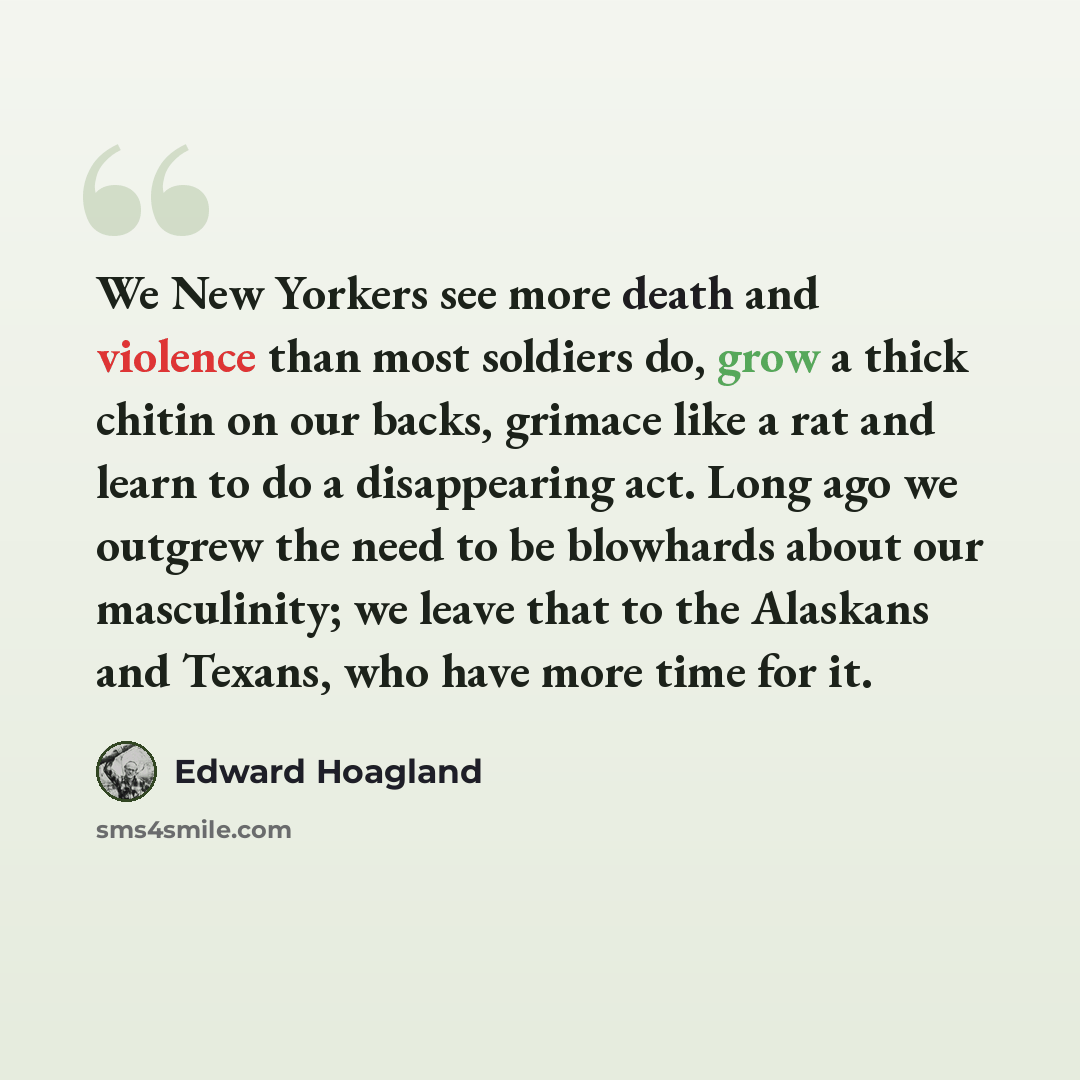 “We New Yorkers see more death and violence than most soldiers do, grow a thick chitin on our backs, grimace like a rat and learn to do a disappearing act. Long ago we outgrew the need to be blowhards about our masculinity; we leave that to the Alaskans and Texans, who have more time for it.” quote by Edward Hoagland