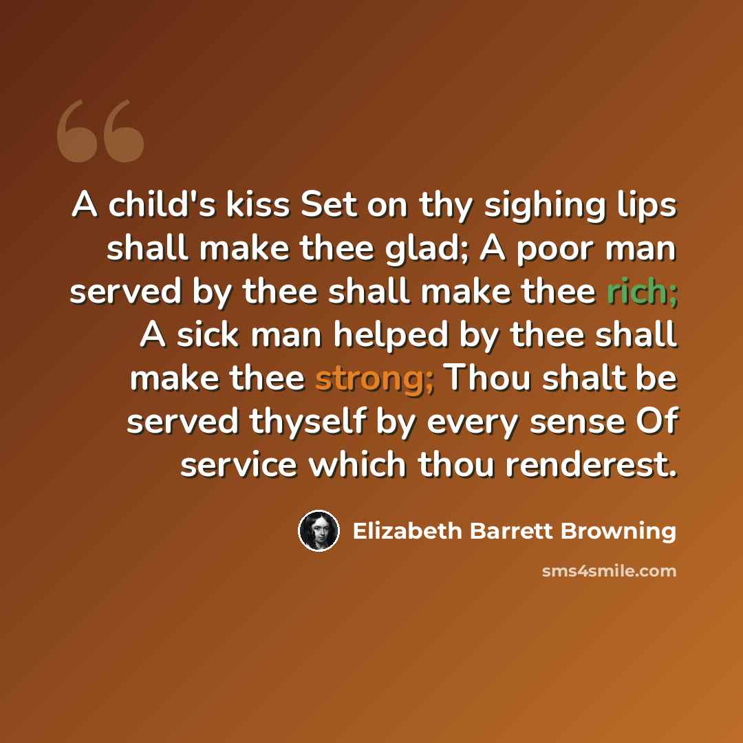 “A child's kiss Set on thy sighing lips shall make thee glad; A poor man served by thee shall make thee rich; A sick man helped by thee shall make thee strong; Thou shalt be served thyself by every sense Of service which thou renderest.” quote by Elizabeth Barrett Browning