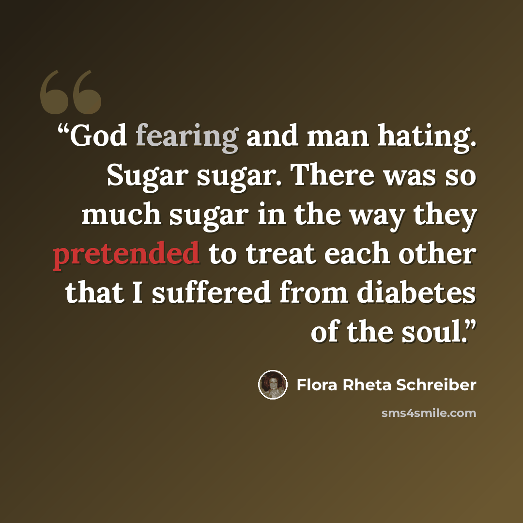 “God fearing and man hating. Sugar sugar. There was so much sugar in the way they pretended to treat each other that I suffered from diabetes of the soul.” quote by Flora Rheta Schreiber