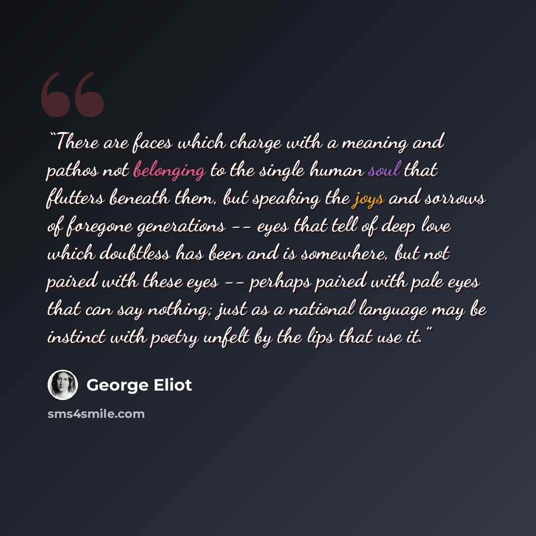 “There are faces which charge with a meaning and pathos not belonging to the single human soul that flutters beneath them, but speaking the joys and sorrows of foregone generations -- eyes that tell of deep love which doubtless has been and is somewhere, but not paired with these eyes -- perhaps…” quote by George Eliot