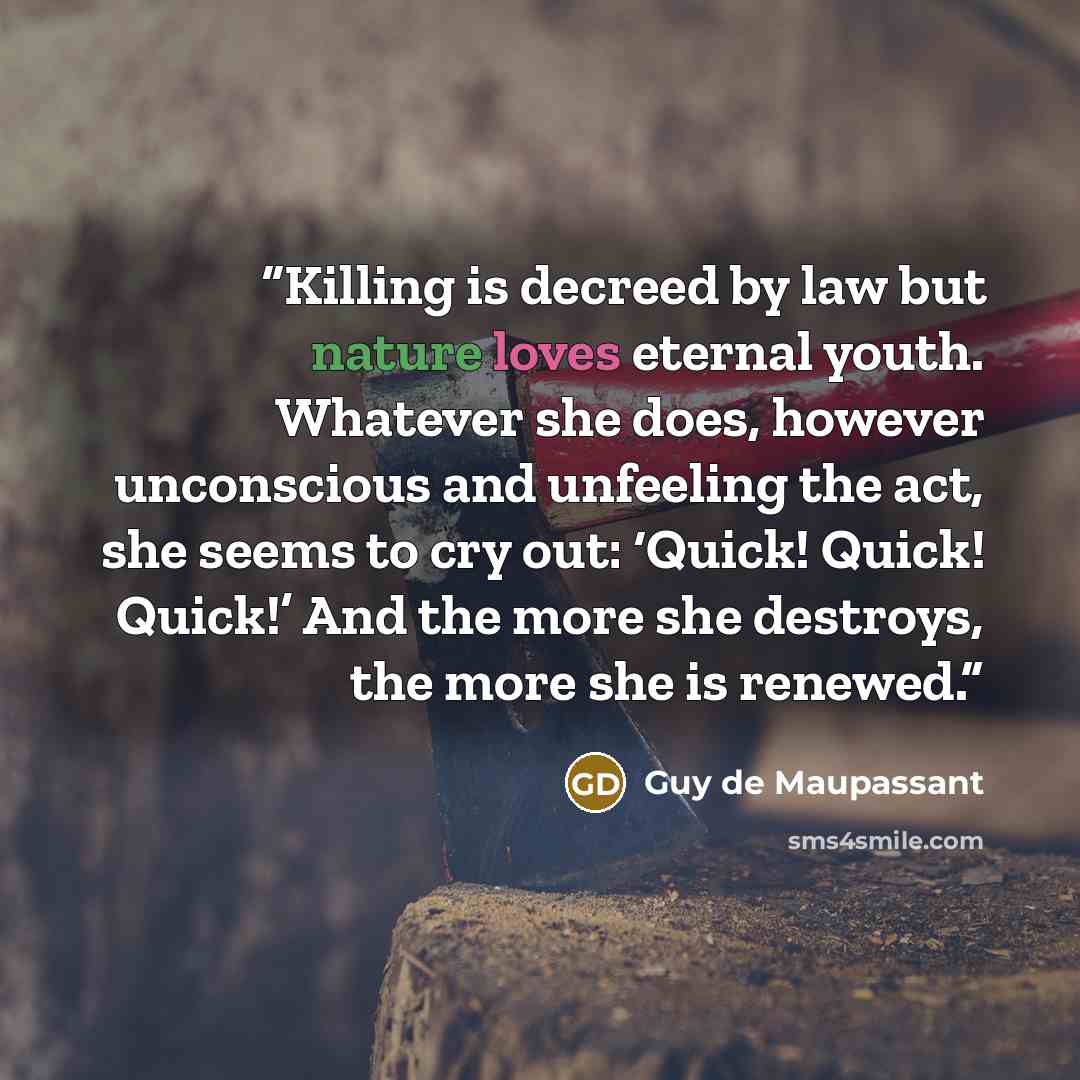 “Killing is decreed by law but nature loves eternal youth. Whatever she does, however unconscious and unfeeling the act, she seems to cry out: ‘Quick! Quick! Quick!’ And the more she destroys, the more she is renewed.” quote by Guy de Maupassant