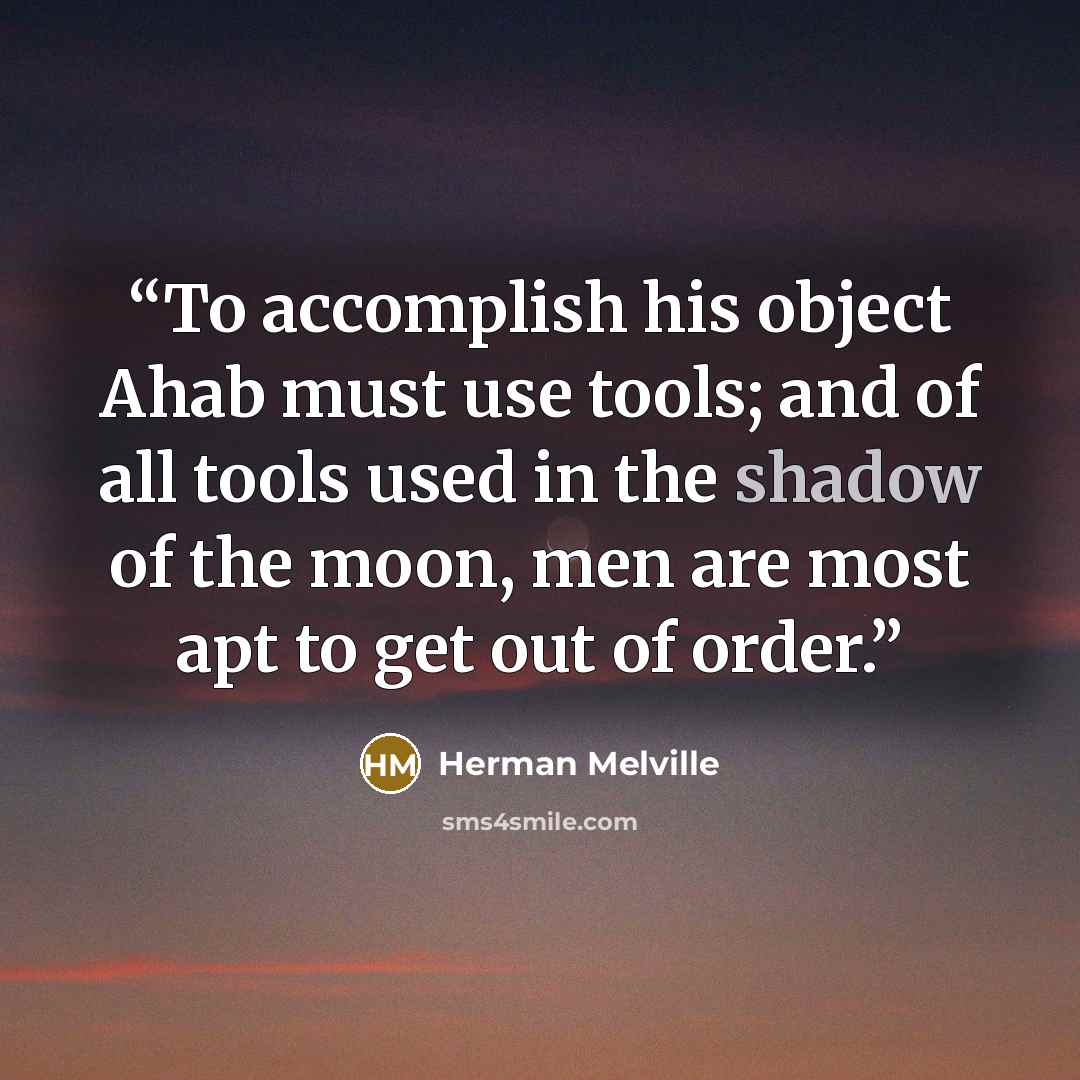 “To accomplish his object Ahab must use tools; and of all tools used in the shadow of the moon, men are most apt to get out of order.” quote by Herman Melville