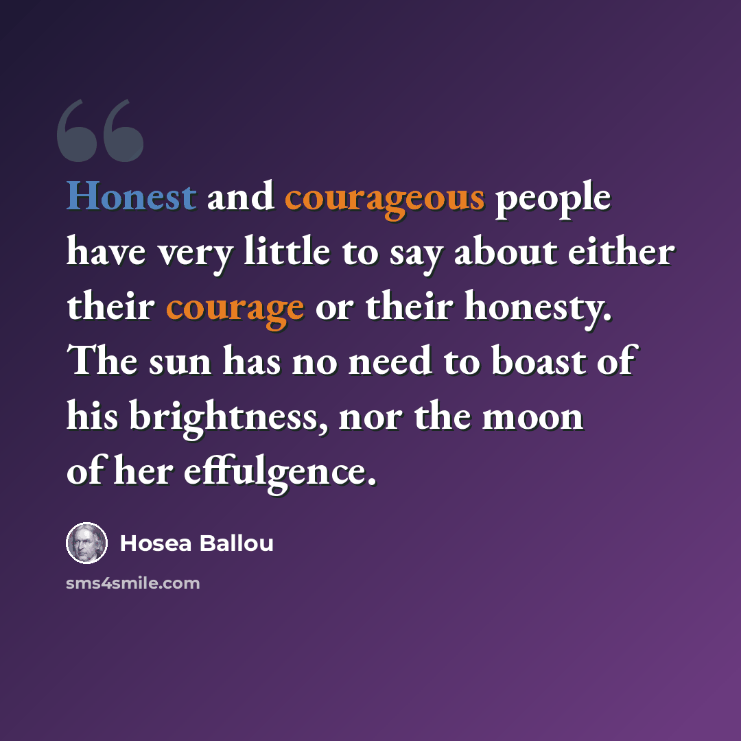“Honest and courageous people have very little to say about either their courage or their honesty. The sun has no need to boast of his brightness, nor the moon of her effulgence.” quote by Hosea Ballou