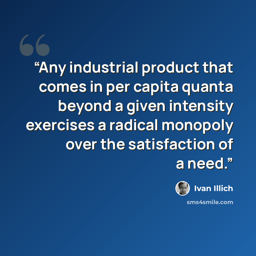 “Any industrial product that comes in per capita quanta beyond a given intensity exercises a radical monopoly over the satisfaction of a need.” quote by Ivan Illich