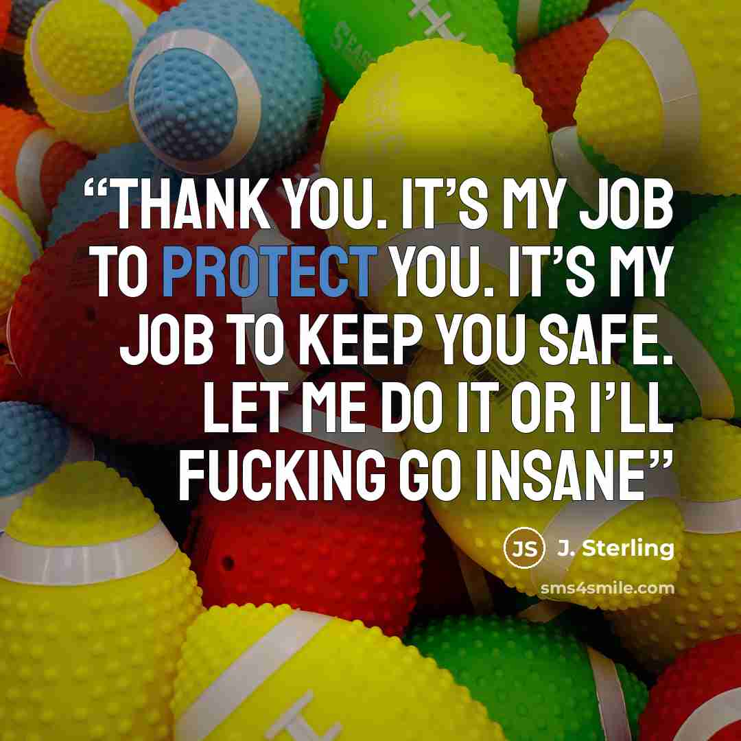 “Thank you. It’s my job to protect you. It’s my job to keep you safe. Let me do it or I’ll fucking go insane” quote by J. Sterling