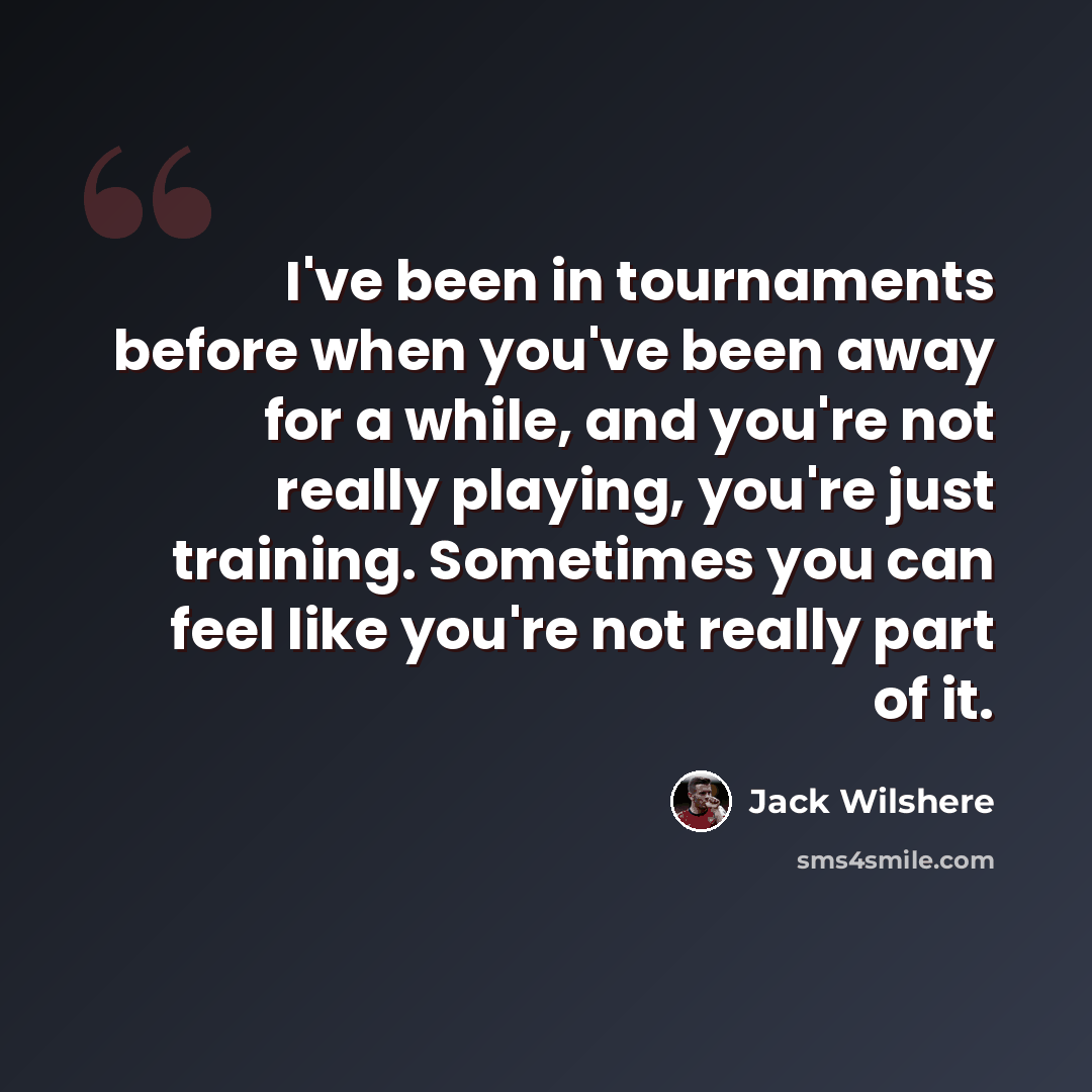 “I've been in tournaments before when you've been away for a while, and you're not really playing, you're just training. Sometimes you can feel like you're not really part of it.” quote by Jack Wilshere