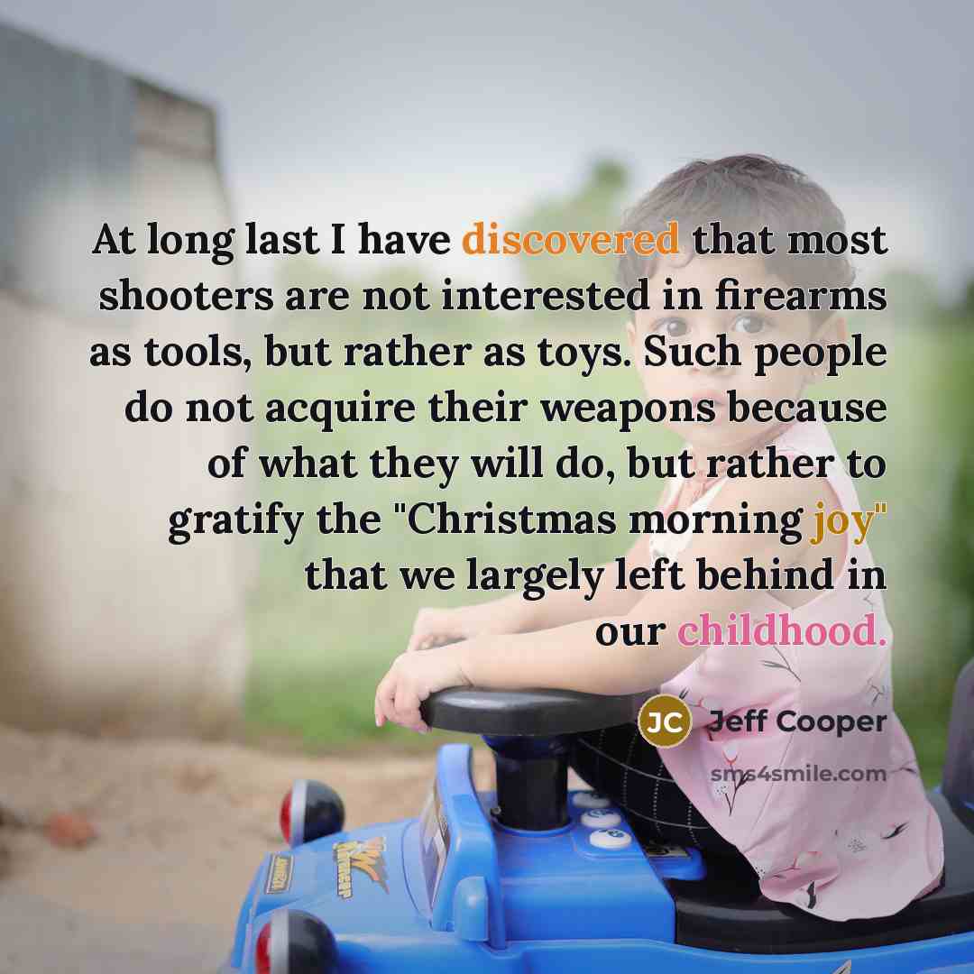 “At long last I have discovered that most shooters are not interested in firearms as tools, but rather as toys. Such people do not acquire their weapons because of what they will do, but rather to gratify the "Christmas morning joy" that we largely left behind in our childhood.” quote by Jeff Cooper