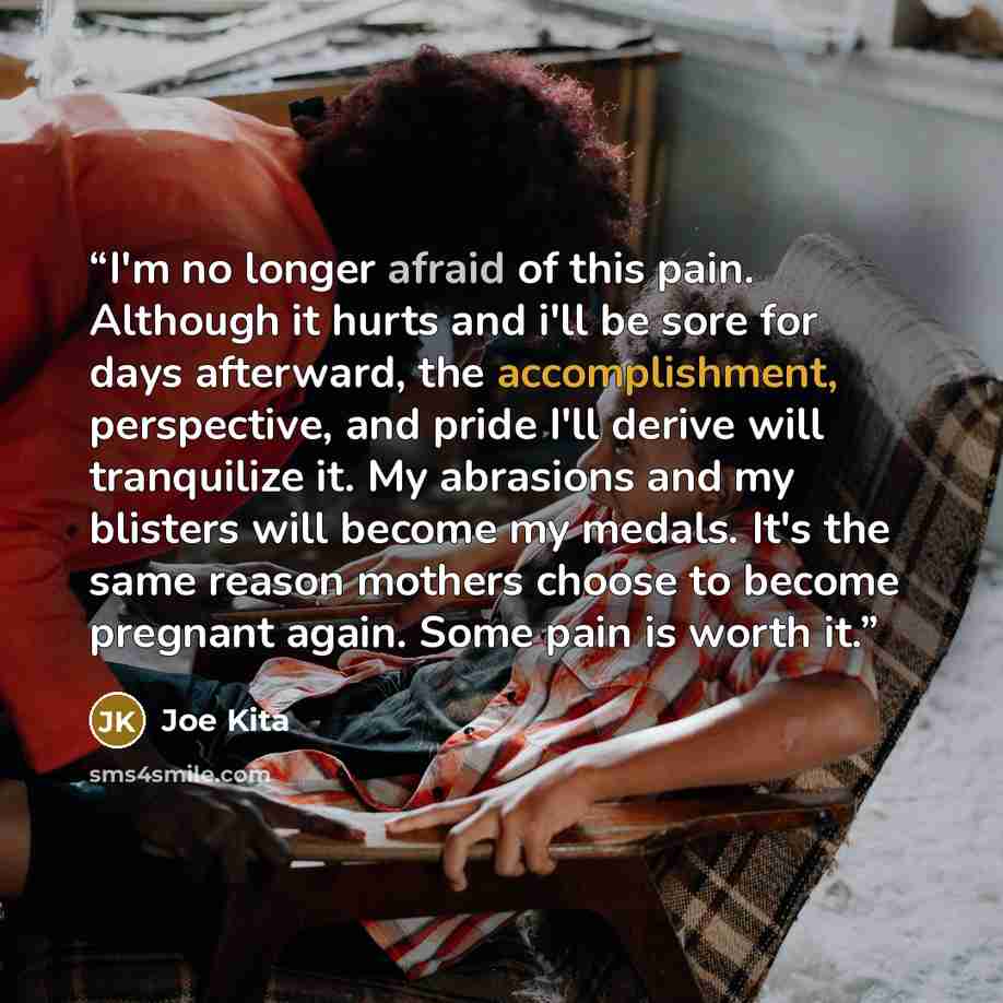 “I'm no longer afraid of this pain. Although it hurts and i'll be sore for days afterward, the accomplishment, perspective, and pride I'll derive will tranquilize it. My abrasions and my blisters will become my medals. It's the same reason mothers choose to become pregnant again. Some pain is worth…” quote by Joe Kita