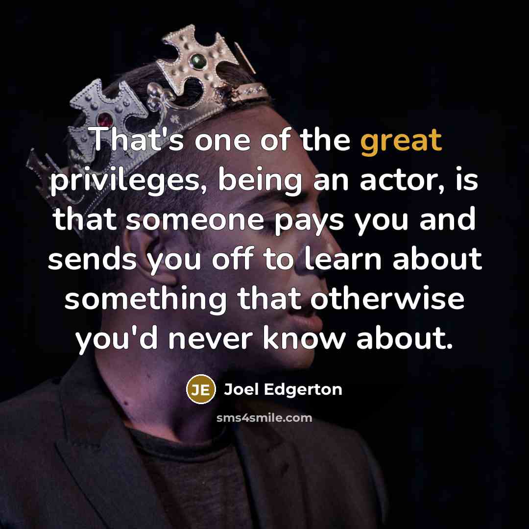“That's one of the great privileges, being an actor, is that someone pays you and sends you off to learn about something that otherwise you'd never know about.” quote by Joel Edgerton