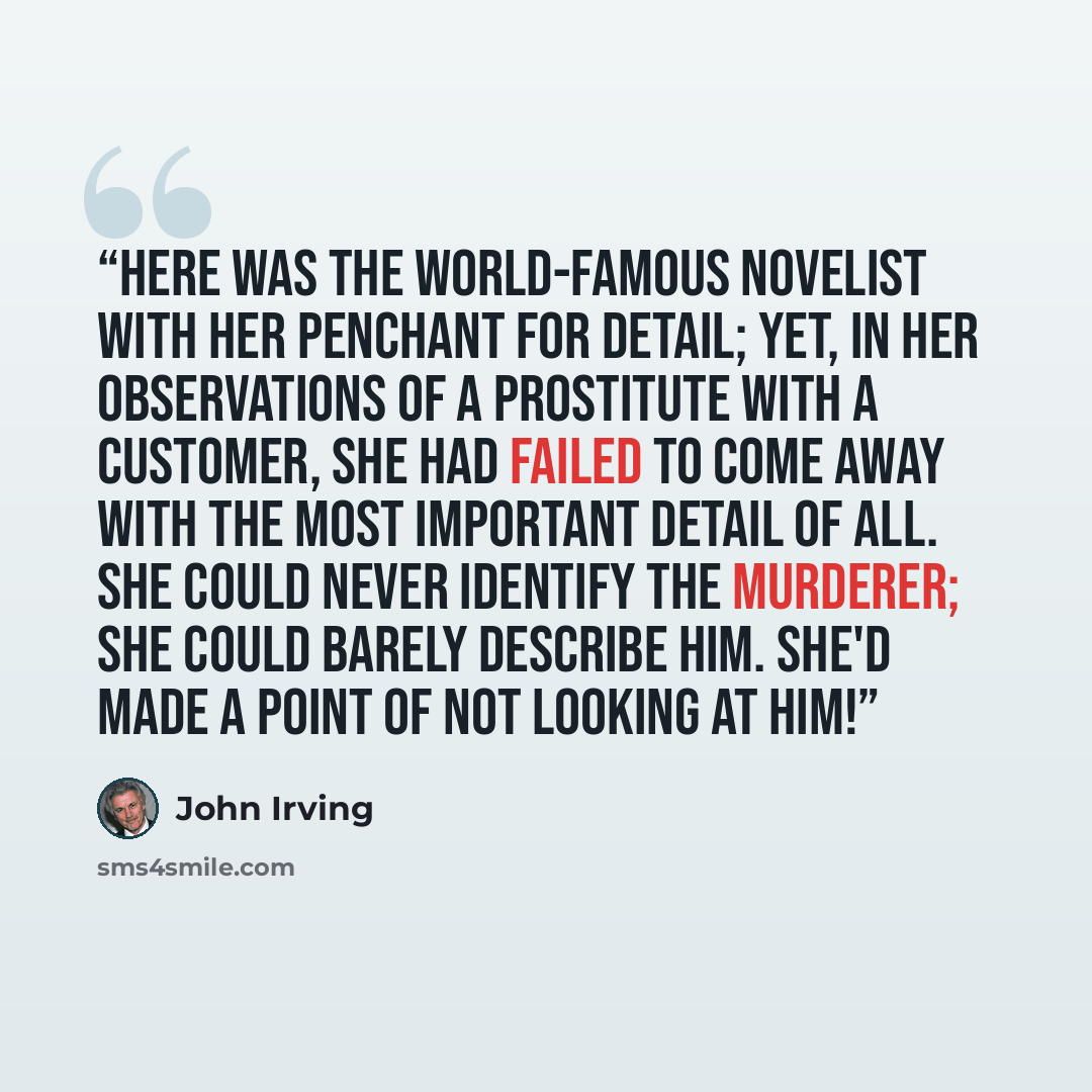 “Here was the world-famous novelist with her penchant for detail; yet, in her observations of a prostitute with a customer, she had failed to come away with the most important detail of all. She could never identify the murderer; she could barely describe him. She'd made a point of not looking at…” quote by John Irving