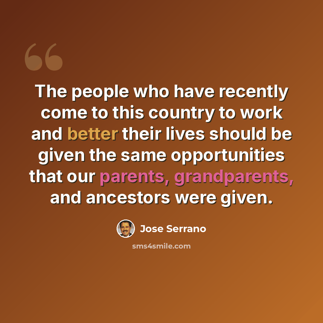 “The people who have recently come to this country to work and better their lives should be given the same opportunities that our parents, grandparents, and ancestors were given.” quote by Jose Serrano