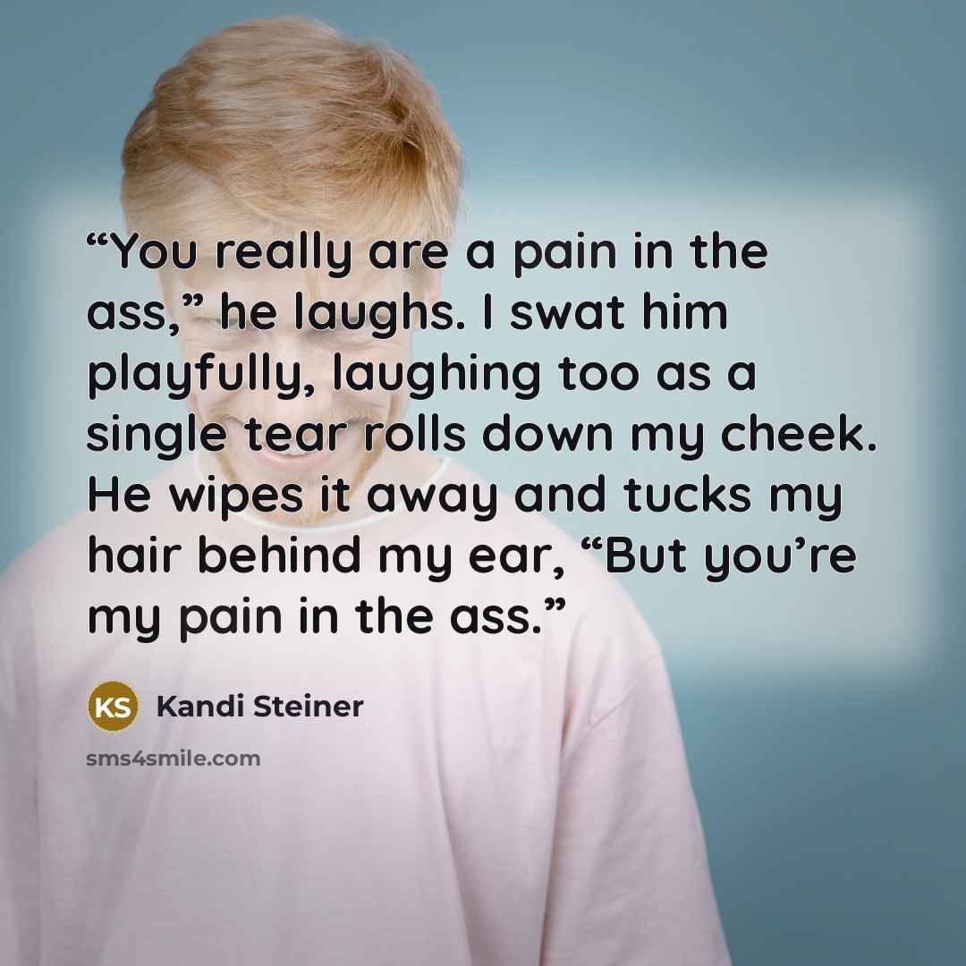 “You really are a pain in the ass,” he laughs. I swat him playfully, laughing too as a single tear rolls down my cheek. He wipes it away and tucks my hair behind my ear, “But you’re my pain in the ass.” quote by Kandi Steiner