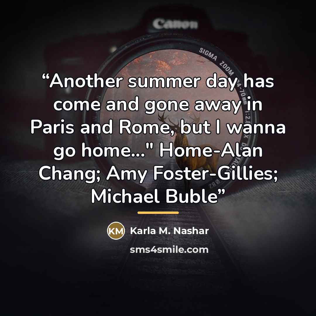 “Another summer day has come and gone away in Paris and Rome, but I wanna go home..." Home-Alan Chang; Amy Foster-Gillies; Michael Buble” quote by Karla M. Nashar
