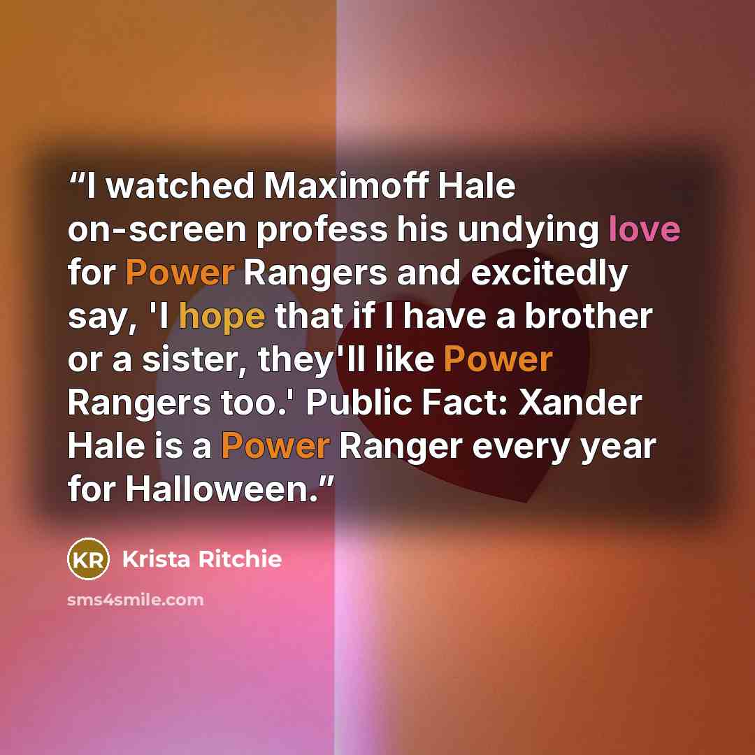 “I watched Maximoff Hale on-screen profess his undying love for Power Rangers and excitedly say, 'I hope that if I have a brother or a sister, they'll like Power Rangers too.' Public Fact: Xander Hale is a Power Ranger every year for Halloween.” quote by Krista Ritchie