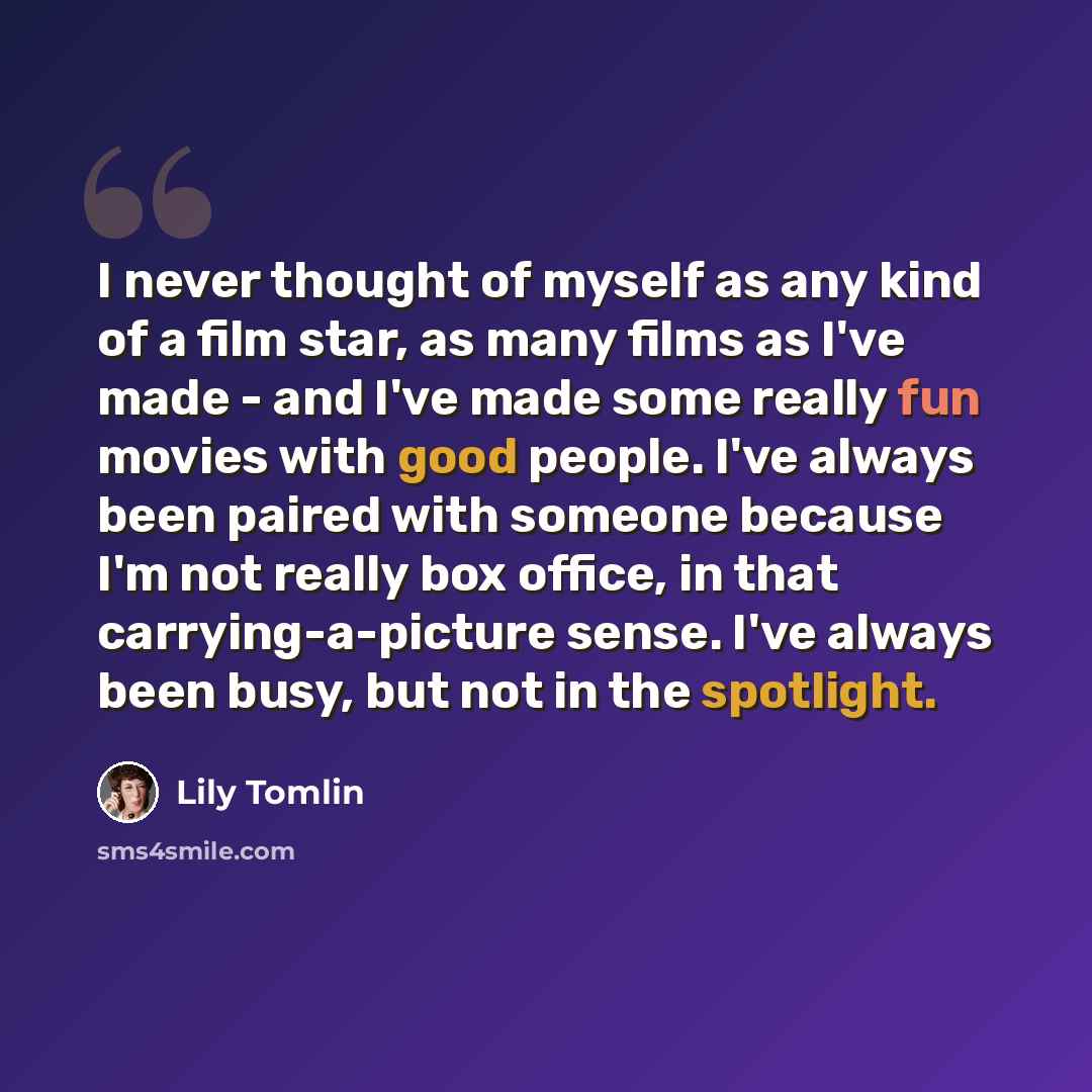 “I never thought of myself as any kind of a film star, as many films as I've made - and I've made some really fun movies with good people. I've always been paired with someone because I'm not really box office, in that carrying-a-picture sense. I've always been busy, but not in the spotlight.” quote by Lily Tomlin