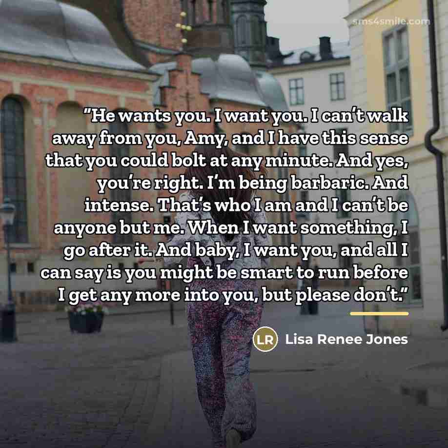“He wants you. I want you. I can’t walk away from you, Amy, and I have this sense that you could bolt at any minute. And yes, you’re right. I’m being barbaric. And intense. That’s who I am and I can’t be anyone but me. When I want something, I go after it. And baby, I want you, and all I can say is…” quote by Lisa Renee Jones