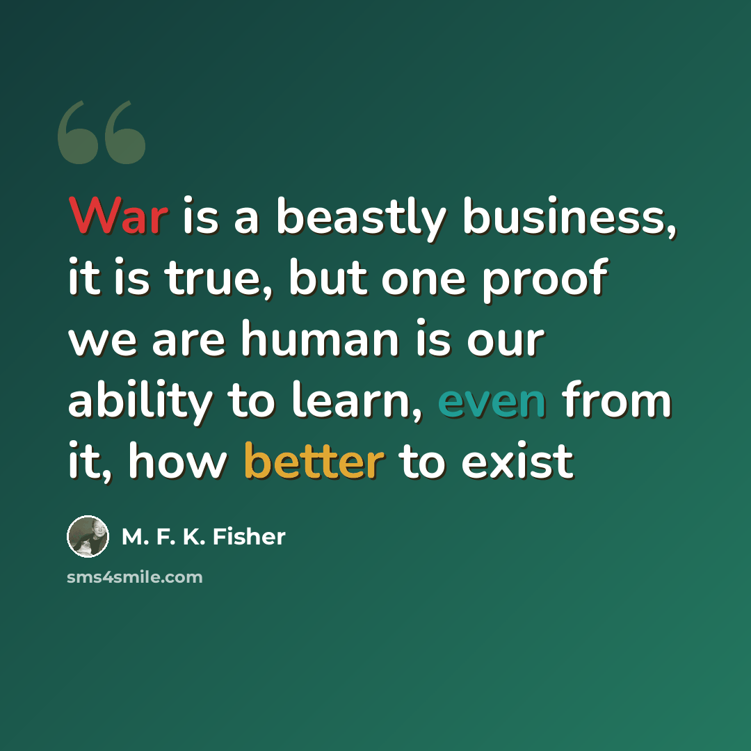 “War is a beastly business, it is true, but one proof we are human is our ability to learn, even from it, how better to exist” quote by M. F. K. Fisher